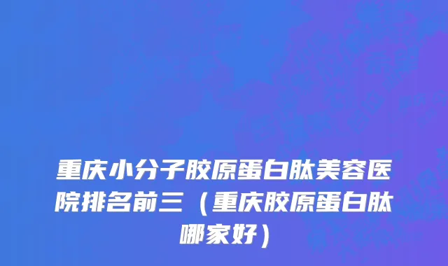 重庆小分子胶原蛋白肽美容医院排名前三（重庆胶原蛋白肽哪家好）