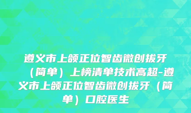 遵义市上颌正位智齿微创拔牙（简单）上榜清单技术高超-遵义市上颌正位智齿微创拔牙（简单）口腔医生