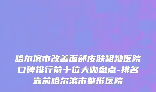 哈尔滨市改善面部皮肤粗糙医院口碑排行前十位大咖盘点-排名靠前哈尔滨市整形医院