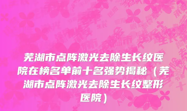 芜湖市点阵激光去除生长纹医院在榜名单前十名强势揭秘（芜湖市点阵激光去除生长纹整形医院）