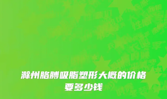 滁州胳膊吸脂塑形大概的价格要多少钱