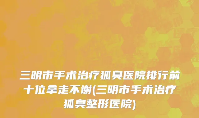 三明市手术治疗狐臭医院排行前十位拿走不谢(三明市手术治疗狐臭整形医院)