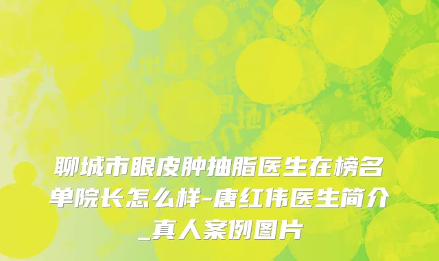 聊城市眼皮肿抽脂医生在榜名单院长怎么样-唐红伟医生简介_真人案例图片