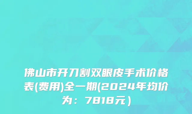 佛山市开刀割双眼皮手术价格表(费用)全一期(2024年均价为：7818元）