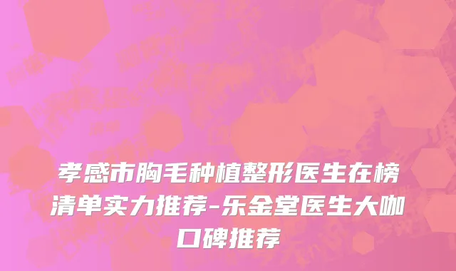 孝感市胸毛种植整形医生在榜清单实力推荐-乐金堂医生大咖口碑推荐