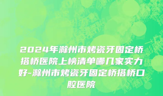 2024年滁州市烤瓷牙固定桥搭桥医院上榜清单哪几家实力好-滁州市烤瓷牙固定桥搭桥口腔医院