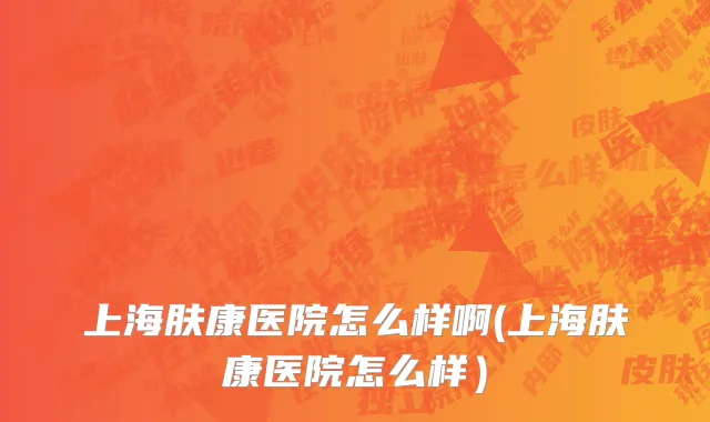 上海肤康医院怎么样啊(上海肤康医院怎么样）
