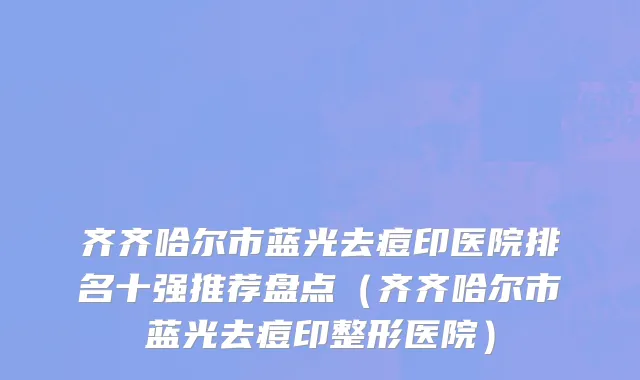齐齐哈尔市蓝光去痘印医院排名十强推荐盘点（齐齐哈尔市蓝光去痘印整形医院）