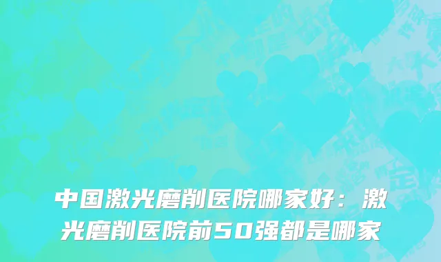 中国激光磨削医院哪家好：激光磨削医院前50强都是哪家