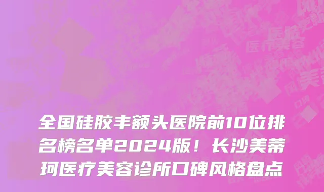 全国硅胶丰额头医院前10位排名榜名单2024版!长沙美蒂珂医疗美容诊所口碑风格盘点