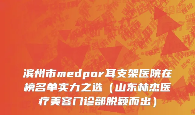 滨州市medpor耳支架医院在榜名单实力之选（山东林杰医疗美容门诊部脱颖而出）