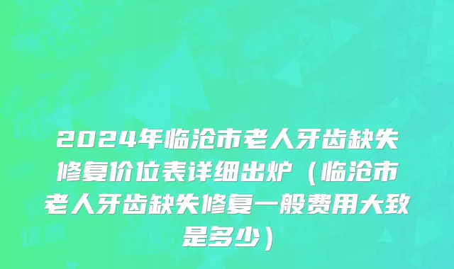 2024年临沧市老人牙齿缺失修复价位表详细出炉（临沧市老人牙齿缺失修复一般费用大致是多少）