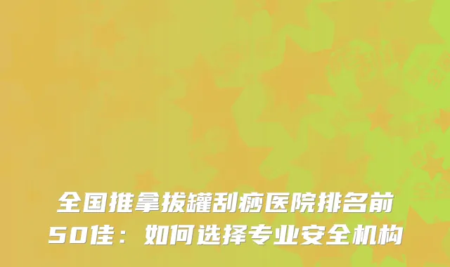 全国推拿拔罐刮痧医院排名前50佳：如何选择专业安全机构