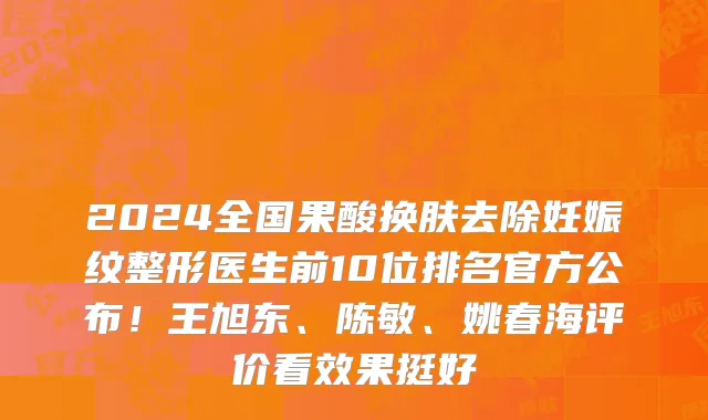 2024全国果酸换肤去除妊娠纹整形医生前10位排名官方公布！王旭东、陈敏、姚春海评价看效果挺好