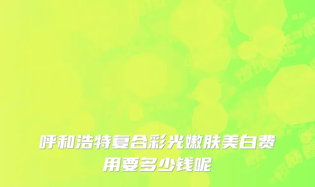 呼和浩特复合彩光嫩肤美白费用要多少钱呢