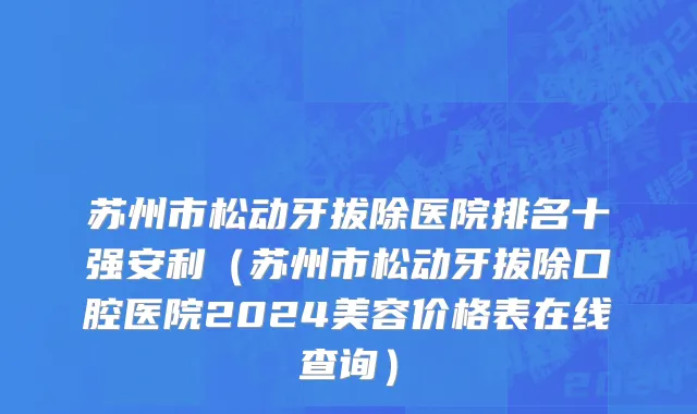 苏州市松动牙拔除医院排名十强安利（苏州市松动牙拔除口腔医院2024美容价格表在线查询）