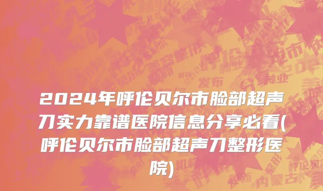 2024年呼伦贝尔市脸部超声刀实力靠谱医院信息分享必看(呼伦贝尔市脸部超声刀整形医院)