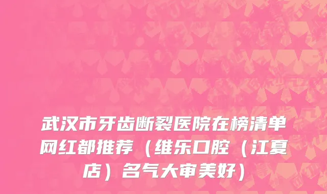 武汉市牙齿断裂医院在榜清单网红都推荐（维乐口腔（江夏店）名气大审美好）