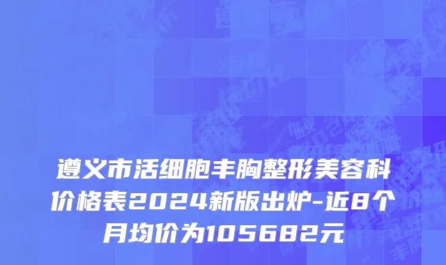 遵义市活细胞丰胸整形美容科价格表2024新版出炉-近8个月均价为105682元