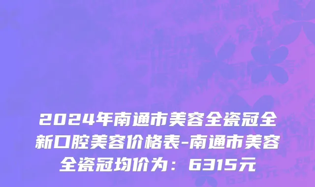 2024年南通市美容全瓷冠全新口腔美容价格表-南通市美容全瓷冠均价为：6315元