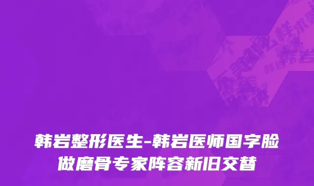 韩岩整形医生-韩岩医师国字脸做磨骨专家阵容新旧交替