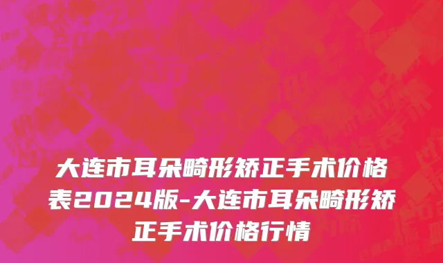 大连市耳朵畸形矫正手术价格表2024版-大连市耳朵畸形矫正手术价格行情