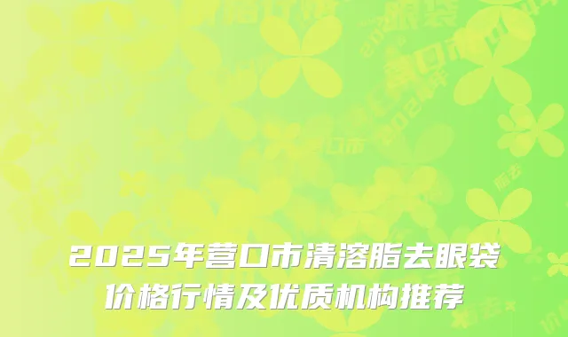 2025年营口市清溶脂去眼袋价格行情及优质机构推荐