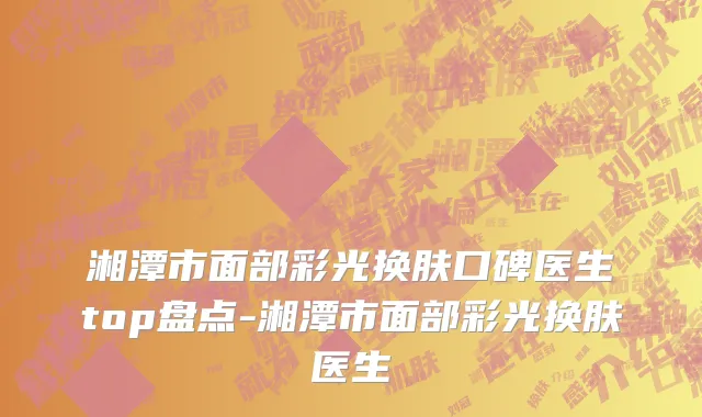 湘潭市面部彩光换肤口碑医生top盘点-湘潭市面部彩光换肤医生
