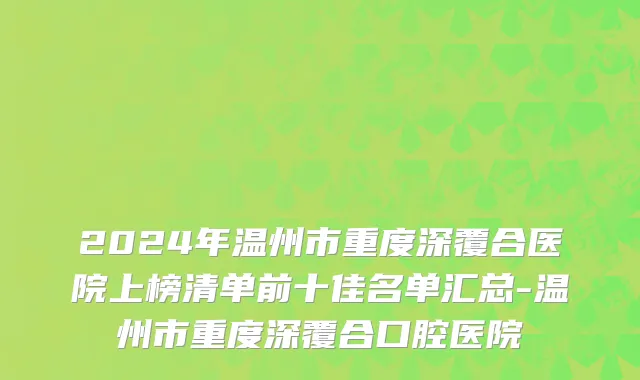 2024年温州市重度深覆合医院上榜清单前十佳名单汇总-温州市重度深覆合口腔医院