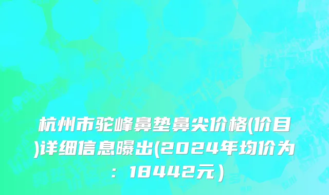 杭州市驼峰鼻垫鼻尖价格(价目)详细信息曝出(2024年均价为：18442元）