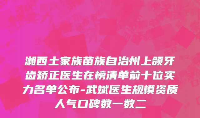 湘西土家族苗族自治州上颌牙齿矫正医生在榜清单前十位实力名单公布-武斌医生规模资质人气口碑数一数二