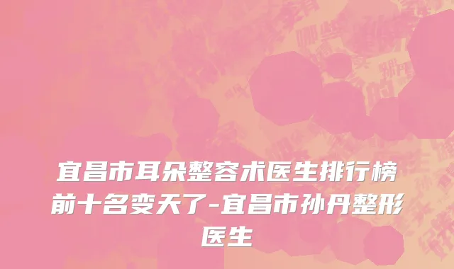 宜昌市耳朵整容术医生排行榜前十名变天了-宜昌市孙丹整形医生