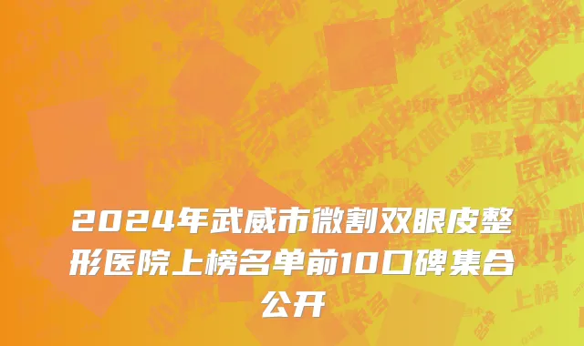 2024年武威市微割双眼皮整形医院上榜名单前10口碑集合公开