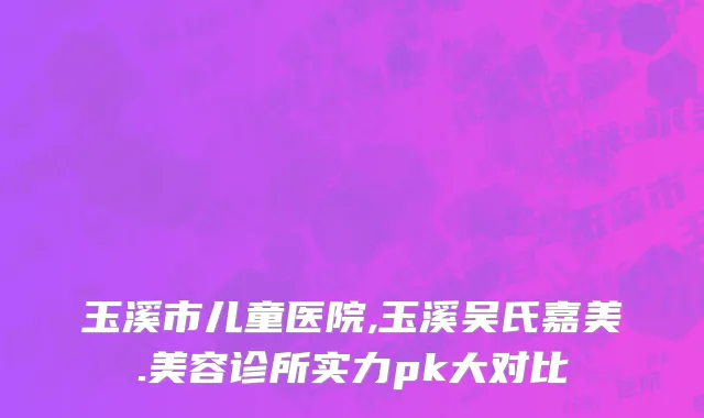 玉溪市儿童医院,玉溪吴氏嘉美.美容诊所实力pk大对比