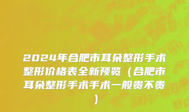 2024年合肥市耳朵整形手术整形价格表全新预览（合肥市耳朵整形手术手术一般贵不贵）