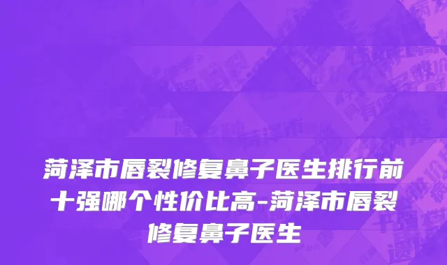 菏泽市唇裂修复鼻子医生排行前十强哪个性价比高-菏泽市唇裂修复鼻子医生