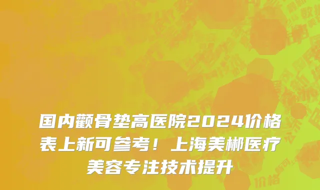 国内颧骨垫高医院2024价格表上新可参考!上海美郴医疗美容专注技术提升