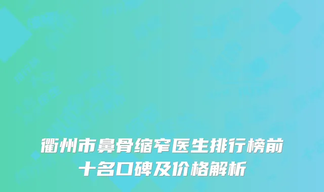 衢州市鼻骨缩窄医生排行榜前十名口碑及价格解析