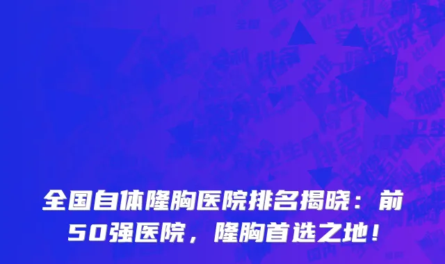 全国自体隆胸医院排名揭晓：前50强医院，隆胸首选之地！