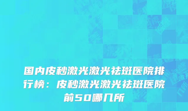 国内皮秒激光激光祛斑医院排行榜：皮秒激光激光祛斑医院前50哪几所