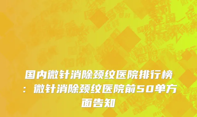 国内微针消除颈纹医院排行榜：微针消除颈纹医院前50单方面告知