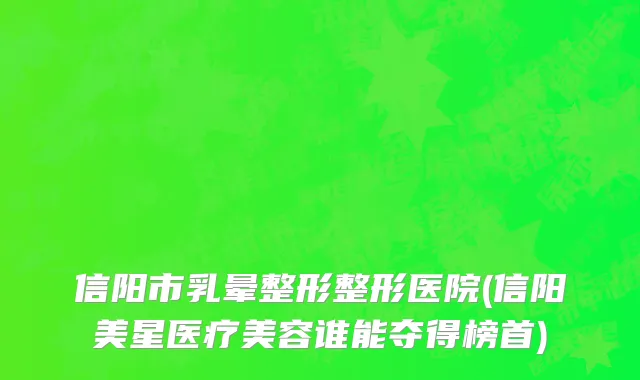 信阳市乳晕整形整形医院(信阳美星医疗美容谁能夺得榜首)