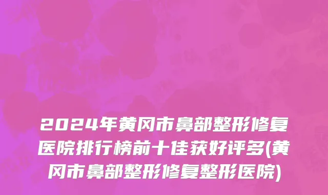 2024年黄冈市鼻部整形修复医院排行榜前十佳获好评多(黄冈市鼻部整形修复整形医院)