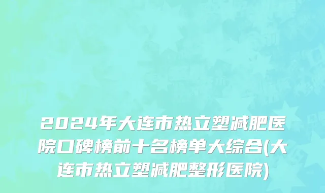 2024年大连市热立塑减肥医院口碑榜前十名榜单大综合(大连市热立塑减肥整形医院)