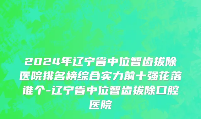 2024年辽宁省中位智齿拔除医院排名榜综合实力前十强花落谁个-辽宁省中位智齿拔除口腔医院