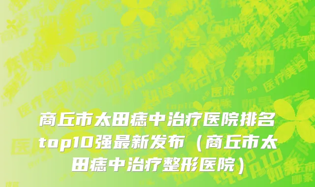 商丘市太田痣中治疗医院排名top10强最新发布（商丘市太田痣中治疗整形医院）