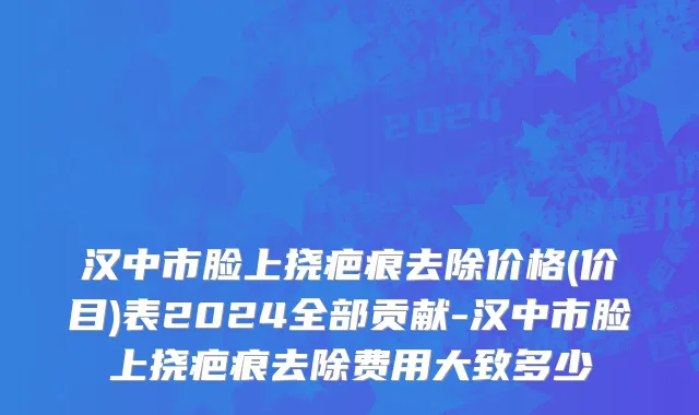 汉中市脸上挠疤痕去除价格(价目)表2024全部贡献-汉中市脸上挠疤痕去除费用大致多少