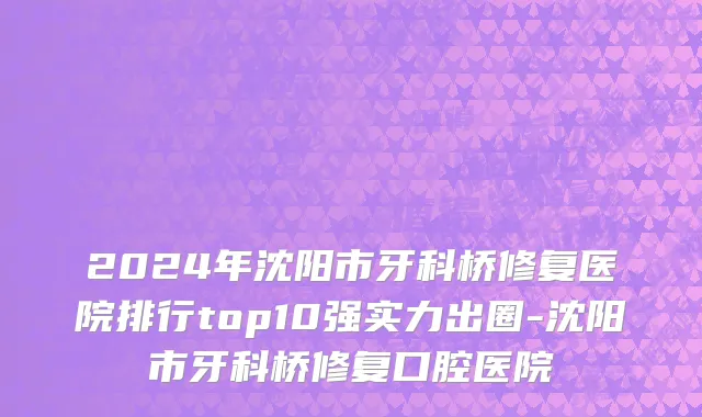 2024年沈阳市牙科桥修复医院排行top10强实力出圈-沈阳市牙科桥修复口腔医院