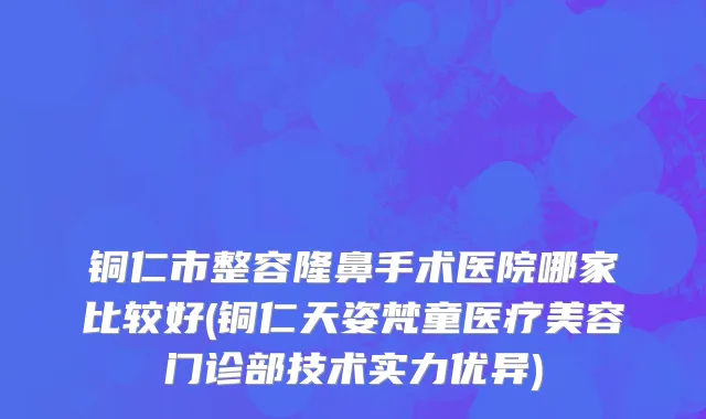 铜仁市整容隆鼻手术医院哪家比较好(铜仁天姿梵童医疗美容门诊部技术实力优异)