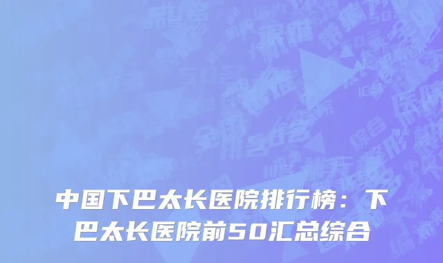 中国下巴太长医院排行榜：下巴太长医院前50汇总综合